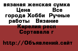 вязаная женская сумка  › Цена ­ 2 500 - Все города Хобби. Ручные работы » Вязание   . Карелия респ.,Сортавала г.